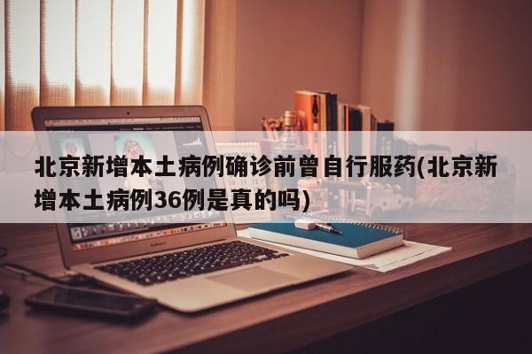北京新增本土病例确诊前曾自行服药(北京新增本土病例36例是真的吗)