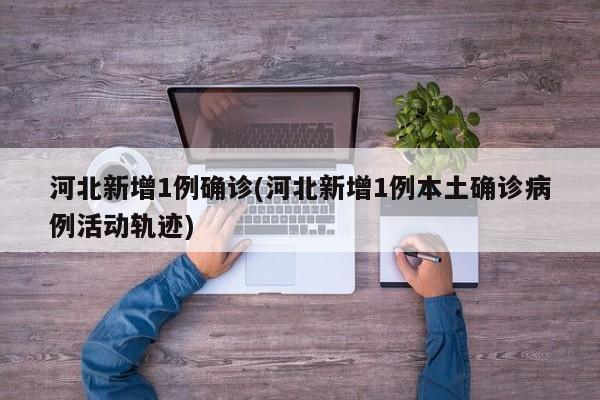 河北新增1例确诊(河北新增1例本土确诊病例活动轨迹)