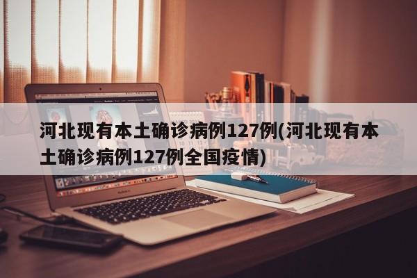 河北现有本土确诊病例127例(河北现有本土确诊病例127例全国疫情)