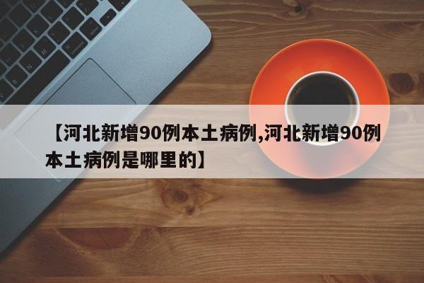 【河北新增90例本土病例,河北新增90例本土病例是哪里的】