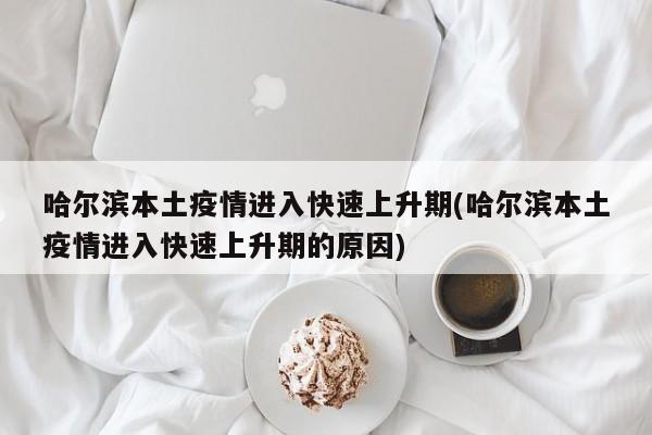 哈尔滨本土疫情进入快速上升期(哈尔滨本土疫情进入快速上升期的原因)