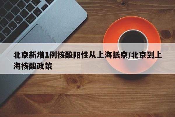 北京新增1例核酸阳性从上海抵京/北京到上海核酸政策