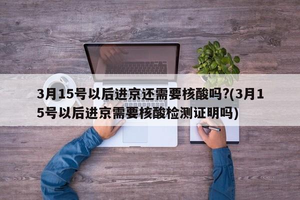 3月15号以后进京还需要核酸吗?(3月15号以后进京需要核酸检测证明吗)