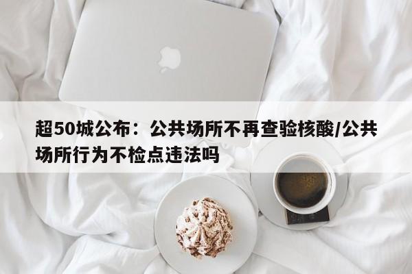 超50城公布：公共场所不再查验核酸/公共场所行为不检点违法吗