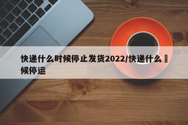 快递什么时候停止发货2022/快递什么吋候停运