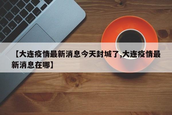 【大连疫情最新消息今天封城了,大连疫情最新消息在哪】