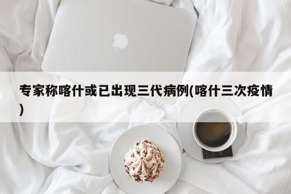 专家称喀什或已出现三代病例(喀什三次疫情)