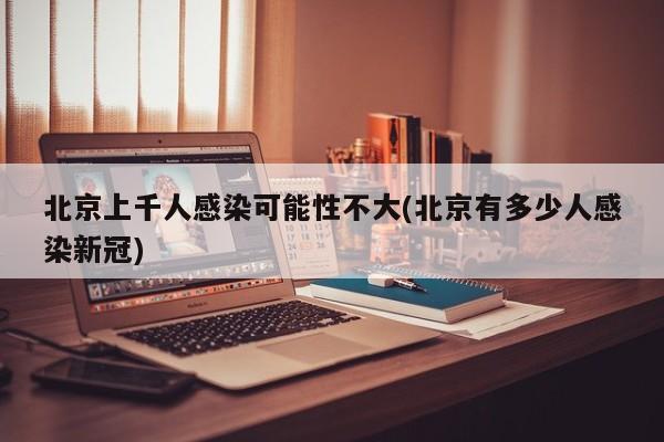 北京上千人感染可能性不大(北京有多少人感染新冠)