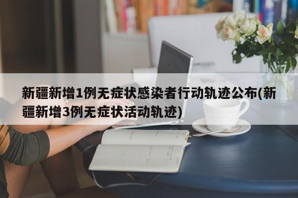 新疆新增1例无症状感染者行动轨迹公布(新疆新增3例无症状活动轨迹)