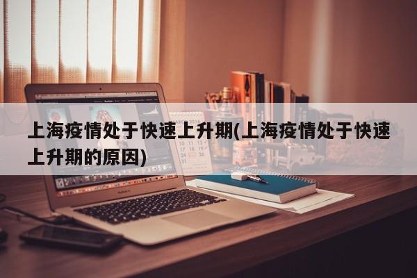 上海疫情处于快速上升期(上海疫情处于快速上升期的原因)