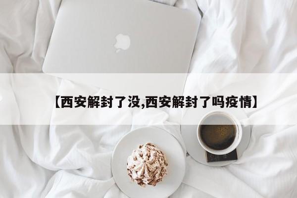 【西安解封了没,西安解封了吗疫情】