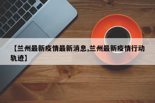 【兰州最新疫情最新消息,兰州最新疫情行动轨迹】