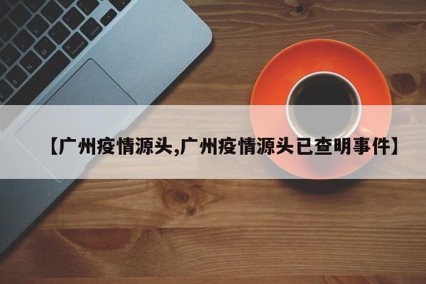 【广州疫情源头,广州疫情源头已查明事件】