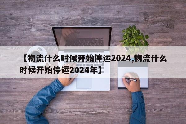 【物流什么时候开始停运2024,物流什么时候开始停运2024年】