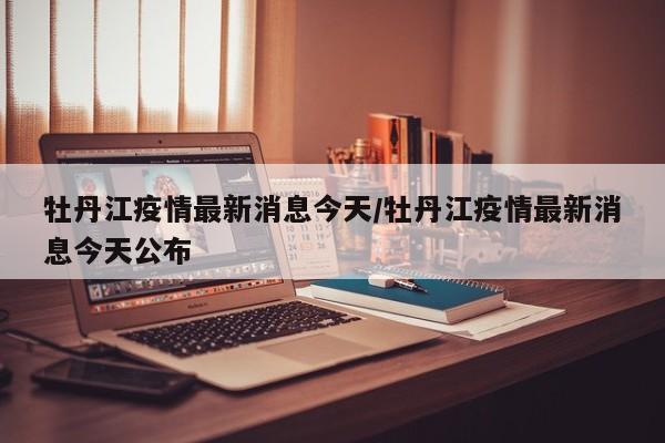 牡丹江疫情最新消息今天/牡丹江疫情最新消息今天公布