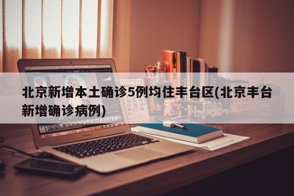 北京新增本土确诊5例均住丰台区(北京丰台新增确诊病例)