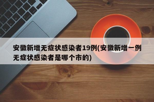 安徽新增无症状感染者19例(安徽新增一例无症状感染者是哪个市的)