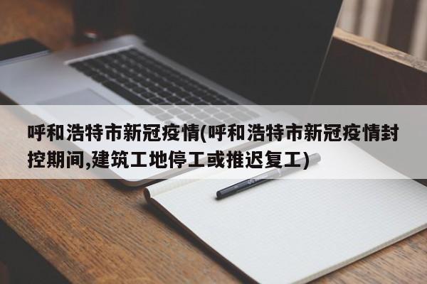 呼和浩特市新冠疫情(呼和浩特市新冠疫情封控期间,建筑工地停工或推迟复工)
