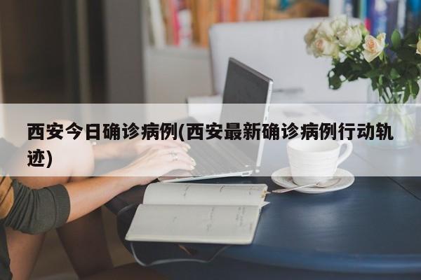 西安今日确诊病例(西安最新确诊病例行动轨迹)