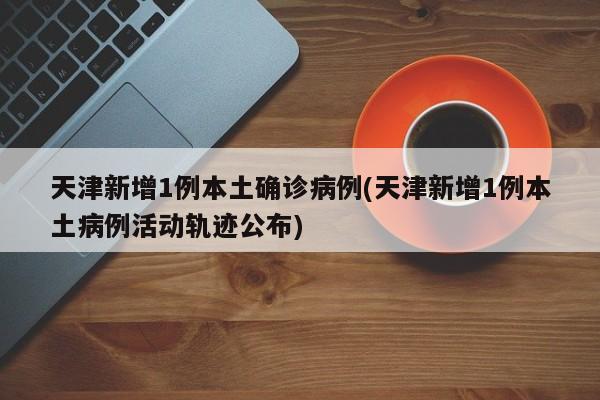 天津新增1例本土确诊病例(天津新增1例本土病例活动轨迹公布)
