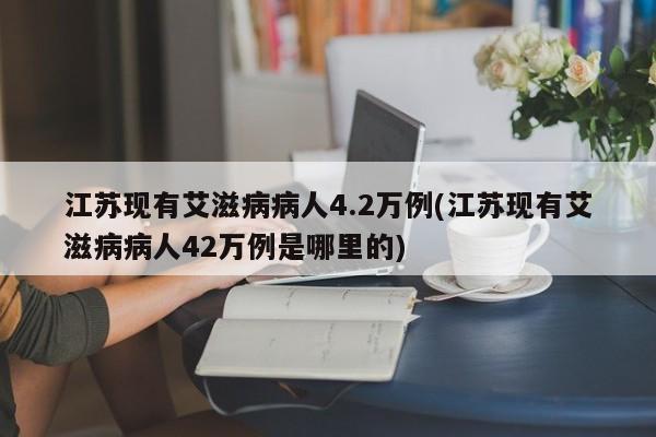 江苏现有艾滋病病人4.2万例(江苏现有艾滋病病人42万例是哪里的)