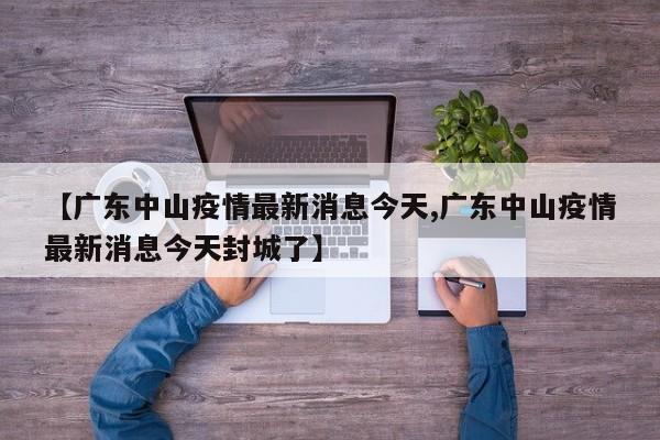 【广东中山疫情最新消息今天,广东中山疫情最新消息今天封城了】