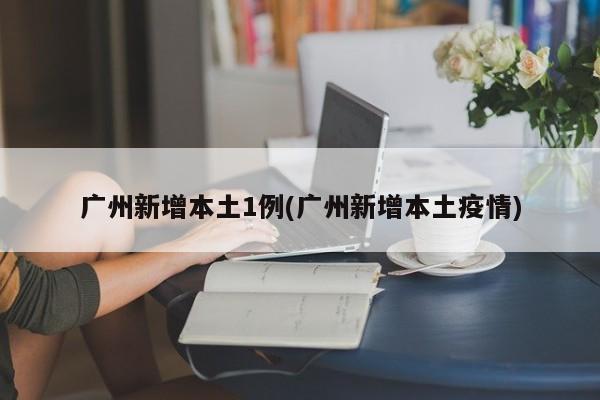 广州新增本土1例(广州新增本土疫情)