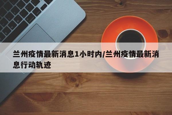 兰州疫情最新消息1小时内/兰州疫情最新消息行动轨迹