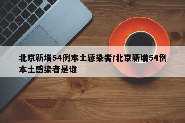 北京新增54例本土感染者/北京新增54例本土感染者是谁
