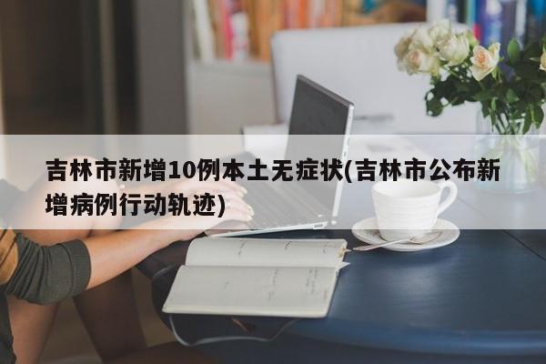 吉林市新增10例本土无症状(吉林市公布新增病例行动轨迹)