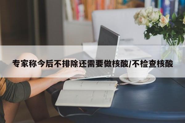 专家称今后不排除还需要做核酸/不检查核酸