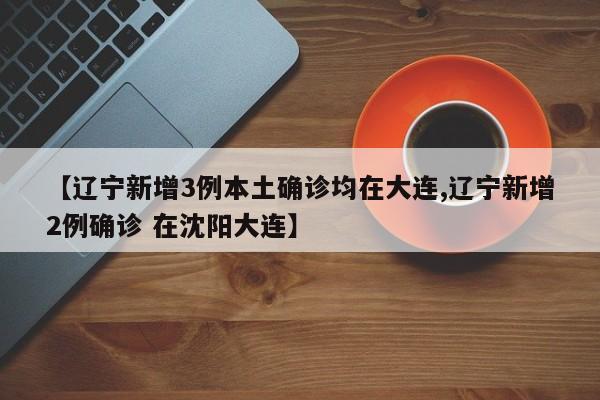 【辽宁新增3例本土确诊均在大连,辽宁新增2例确诊 在沈阳大连】