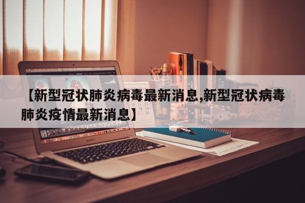 【新型冠状肺炎病毒最新消息,新型冠状病毒肺炎疫情最新消息】