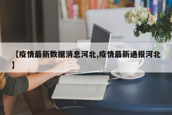 【疫情最新数据消息河北,疫情最新通报河北】