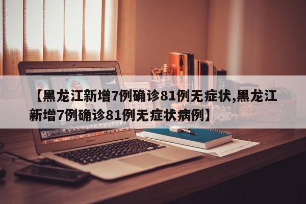【黑龙江新增7例确诊81例无症状,黑龙江新增7例确诊81例无症状病例】