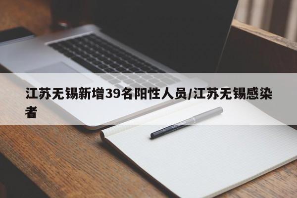 江苏无锡新增39名阳性人员/江苏无锡感染者
