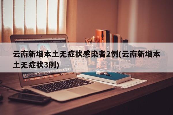 云南新增本土无症状感染者2例(云南新增本土无症状3例)