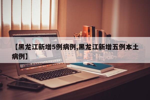 【黑龙江新增5例病例,黑龙江新增五例本土病例】