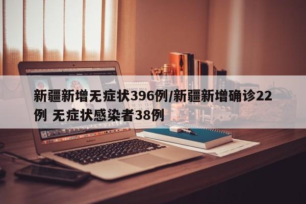 新疆新增无症状396例/新疆新增确诊22例 无症状感染者38例