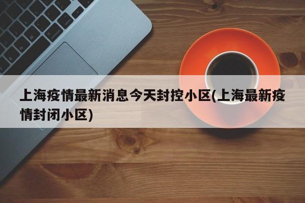 上海疫情最新消息今天封控小区(上海最新疫情封闭小区)