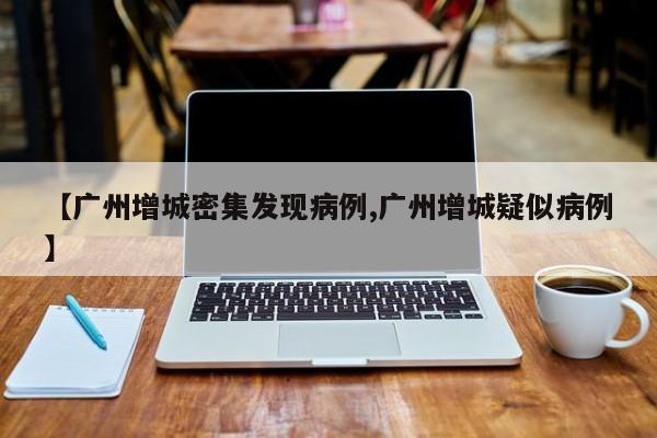 【广州增城密集发现病例,广州增城疑似病例】