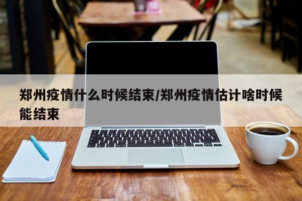郑州疫情什么时候结束/郑州疫情估计啥时候能结束
