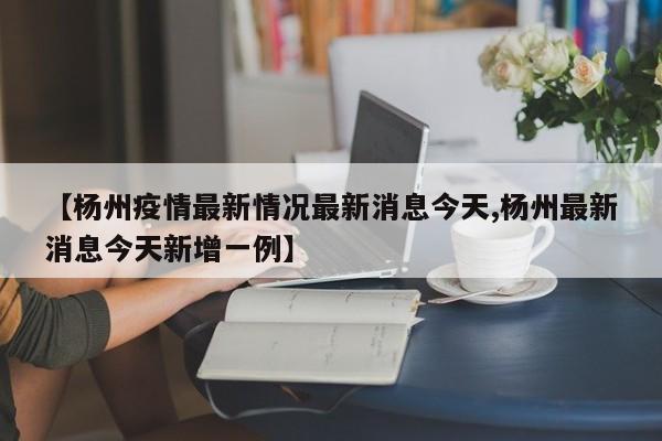 【杨州疫情最新情况最新消息今天,杨州最新消息今天新增一例】