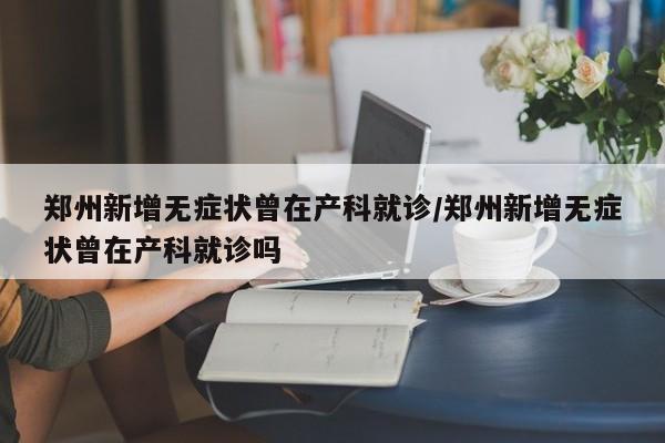 郑州新增无症状曾在产科就诊/郑州新增无症状曾在产科就诊吗