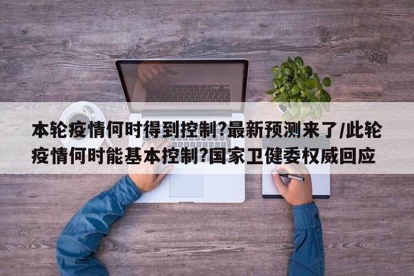 本轮疫情何时得到控制?最新预测来了/此轮疫情何时能基本控制?国家卫健委权威回应