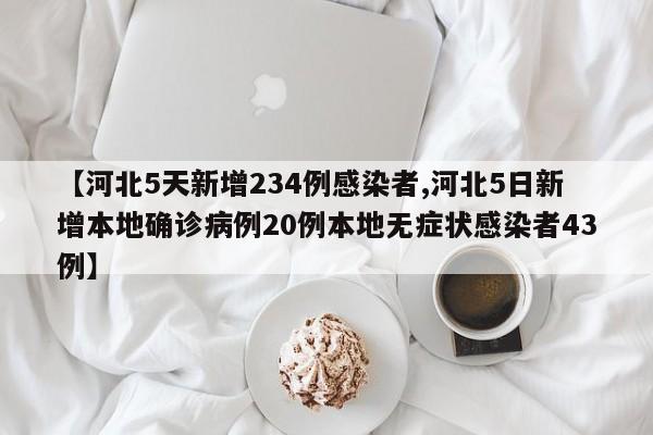 【河北5天新增234例感染者,河北5日新增本地确诊病例20例本地无症状感染者43例】