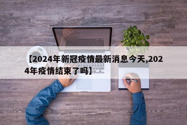 【2024年新冠疫情最新消息今天,2024年疫情结束了吗】