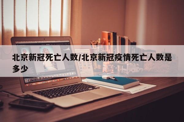 北京新冠死亡人数/北京新冠疫情死亡人数是多少