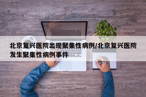 北京复兴医院出现聚集性病例/北京复兴医院发生聚集性病例事件