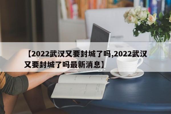 【2022武汉又要封城了吗,2022武汉又要封城了吗最新消息】